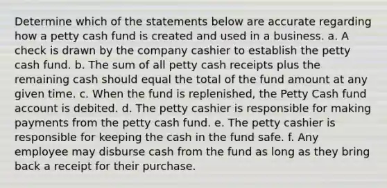 Determine which of the statements below are accurate regarding how a petty cash fund is created and used in a business. a. A check is drawn by the company cashier to establish the petty cash fund. b. The sum of all petty cash receipts plus the remaining cash should equal the total of the fund amount at any given time. c. When the fund is replenished, the Petty Cash fund account is debited. d. The petty cashier is responsible for making payments from the petty cash fund. e. The petty cashier is responsible for keeping the cash in the fund safe. f. Any employee may disburse cash from the fund as long as they bring back a receipt for their purchase.