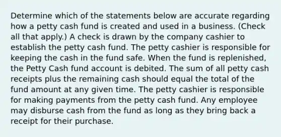 Determine which of the statements below are accurate regarding how a petty cash fund is created and used in a business. (Check all that apply.) A check is drawn by the company cashier to establish the petty cash fund. The petty cashier is responsible for keeping the cash in the fund safe. When the fund is replenished, the Petty Cash fund account is debited. The sum of all petty cash receipts plus the remaining cash should equal the total of the fund amount at any given time. The petty cashier is responsible for making payments from the petty cash fund. Any employee may disburse cash from the fund as long as they bring back a receipt for their purchase.