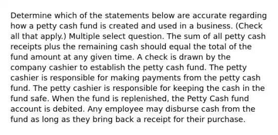 Determine which of the statements below are accurate regarding how a petty cash fund is created and used in a business. (Check all that apply.) Multiple select question. The sum of all petty cash receipts plus the remaining cash should equal the total of the fund amount at any given time. A check is drawn by the company cashier to establish the petty cash fund. The petty cashier is responsible for making payments from the petty cash fund. The petty cashier is responsible for keeping the cash in the fund safe. When the fund is replenished, the Petty Cash fund account is debited. Any employee may disburse cash from the fund as long as they bring back a receipt for their purchase.