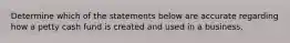 Determine which of the statements below are accurate regarding how a petty cash fund is created and used in a business.