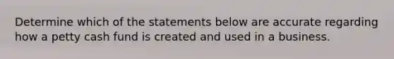 Determine which of the statements below are accurate regarding how a petty cash fund is created and used in a business.