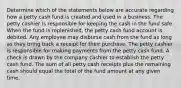 Determine which of the statements below are accurate regarding how a petty cash fund is created and used in a business. The petty cashier is responsible for keeping the cash in the fund safe. When the fund is replenished, the petty cash fund account is debited. Any employee may disburse cash from the fund as long as they bring back a receipt for their purchase. The petty cashier is responsible for making payments from the petty cash fund. A check is drawn by the company cashier to establish the petty cash fund. The sum of all petty cash receipts plus the remaining cash should equal the total of the fund amount at any given time.