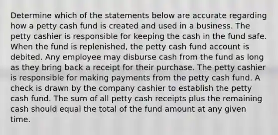 Determine which of the statements below are accurate regarding how a petty cash fund is created and used in a business. The petty cashier is responsible for keeping the cash in the fund safe. When the fund is replenished, <a href='https://www.questionai.com/knowledge/k4BDQcRBCx-the-petty-cash-fund' class='anchor-knowledge'>the petty cash fund</a> account is debited. Any employee may disburse cash from the fund as long as they bring back a receipt for their purchase. The petty cashier is responsible for making payments from the petty cash fund. A check is drawn by the company cashier to establish the petty cash fund. The sum of all petty cash receipts plus the remaining cash should equal the total of the fund amount at any given time.