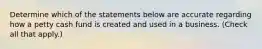 Determine which of the statements below are accurate regarding how a petty cash fund is created and used in a business. (Check all that apply.)