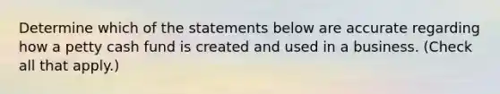 Determine which of the statements below are accurate regarding how a petty cash fund is created and used in a business. (Check all that apply.)