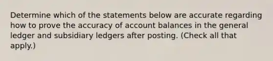 Determine which of the statements below are accurate regarding how to prove the accuracy of account balances in the general ledger and subsidiary ledgers after posting. (Check all that apply.)