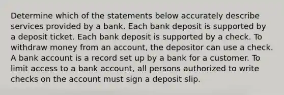 Determine which of the statements below accurately describe services provided by a bank. Each bank deposit is supported by a deposit ticket. Each bank deposit is supported by a check. To withdraw money from an account, the depositor can use a check. A bank account is a record set up by a bank for a customer. To limit access to a bank account, all persons authorized to write checks on the account must sign a deposit slip.