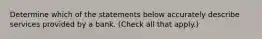 Determine which of the statements below accurately describe services provided by a bank. (Check all that apply.)