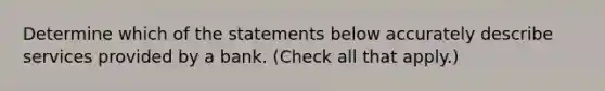 Determine which of the statements below accurately describe services provided by a bank. (Check all that apply.)