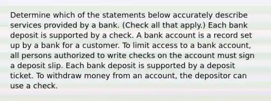 Determine which of the statements below accurately describe services provided by a bank. (Check all that apply.) Each bank deposit is supported by a check. A bank account is a record set up by a bank for a customer. To limit access to a bank account, all persons authorized to write checks on the account must sign a deposit slip. Each bank deposit is supported by a deposit ticket. To withdraw money from an account, the depositor can use a check.