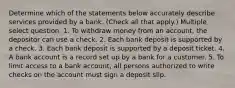 Determine which of the statements below accurately describe services provided by a bank. (Check all that apply.) Multiple select question. 1. To withdraw money from an account, the depositor can use a check. 2. Each bank deposit is supported by a check. 3. Each bank deposit is supported by a deposit ticket. 4. A bank account is a record set up by a bank for a customer. 5. To limit access to a bank account, all persons authorized to write checks on the account must sign a deposit slip.