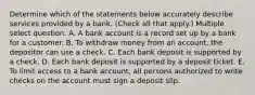 Determine which of the statements below accurately describe services provided by a bank. (Check all that apply.) Multiple select question. A. A bank account is a record set up by a bank for a customer. B. To withdraw money from an account, the depositor can use a check. C. Each bank deposit is supported by a check. D. Each bank deposit is supported by a deposit ticket. E. To limit access to a bank account, all persons authorized to write checks on the account must sign a deposit slip.