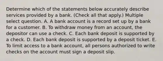 Determine which of the statements below accurately describe services provided by a bank. (Check all that apply.) Multiple select question. A. A bank account is a record set up by a bank for a customer. B. To withdraw money from an account, the depositor can use a check. C. Each bank deposit is supported by a check. D. Each bank deposit is supported by a deposit ticket. E. To limit access to a bank account, all persons authorized to write checks on the account must sign a deposit slip.