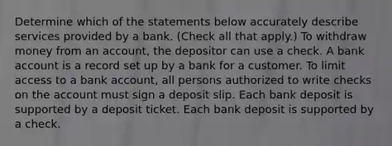 Determine which of the statements below accurately describe services provided by a bank. (Check all that apply.) To withdraw money from an account, the depositor can use a check. A bank account is a record set up by a bank for a customer. To limit access to a bank account, all persons authorized to write checks on the account must sign a deposit slip. Each bank deposit is supported by a deposit ticket. Each bank deposit is supported by a check.