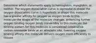 Determine which statements apply to hemoglobin, myoglobin, or neither. The oxygen dissociation curve is sigmoidal in shape the oxygen dissociation curve is hyperbolic in shape this molecule has a greater affinity for oxygen as oxygen binds to this molecule the shape of the molecule changes, enhancing further oxygen binding oxygen binds irreversibly to this molecule the binding pattern for this molecule is considered cooperative carbon monoxide binds at an allosteric site, lowering oxygen binding affinity this molecule delivers oxygen more efficiently to tissues