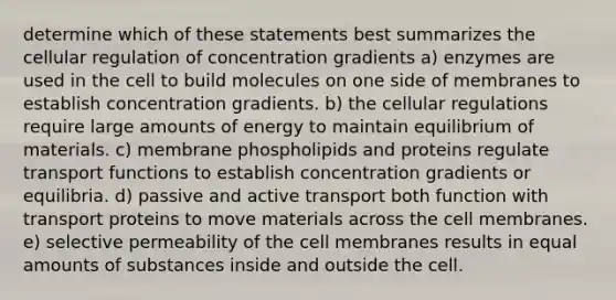 determine which of these statements best summarizes the cellular regulation of concentration gradients a) enzymes are used in the cell to build molecules on one side of membranes to establish concentration gradients. b) the cellular regulations require large amounts of energy to maintain equilibrium of materials. c) membrane phospholipids and proteins regulate transport functions to establish concentration gradients or equilibria. d) passive and active transport both function with transport proteins to move materials across the cell membranes. e) selective permeability of the cell membranes results in equal amounts of substances inside and outside the cell.