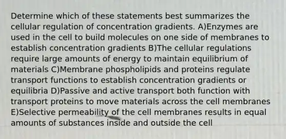 Determine which of these statements best summarizes the cellular regulation of concentration gradients. A)Enzymes are used in the cell to build molecules on one side of membranes to establish concentration gradients B)The cellular regulations require large amounts of energy to maintain equilibrium of materials C)Membrane phospholipids and proteins regulate transport functions to establish concentration gradients or equilibria D)Passive and active transport both function with transport proteins to move materials across the cell membranes E)Selective permeability of the cell membranes results in equal amounts of substances inside and outside the cell