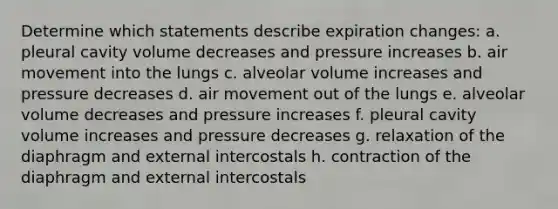 Determine which statements describe expiration changes: a. pleural cavity volume decreases and pressure increases b. air movement into the lungs c. alveolar volume increases and pressure decreases d. air movement out of the lungs e. alveolar volume decreases and pressure increases f. pleural cavity volume increases and pressure decreases g. relaxation of the diaphragm and external intercostals h. contraction of the diaphragm and external intercostals