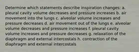 Determine which statements describe inspiration changes: a. pleural cavity volume decreases and pressure increases b. air movement into the lungs c. alveolar volume increases and pressure decreases d. air movement out of the lungs e. alveolar volume decreases and pressure increases f. pleural cavity volume increases and pressure decreases g. relaxation of the diaphragm and external intercostals h. contraction of the diaphragm and external intercostals