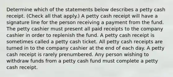 Determine which of the statements below describes a petty cash receipt. (Check all that apply.) A petty cash receipt will have a signature line for the person receiving a payment from the fund. The petty cashier must present all paid receipts to the company cashier in order to replenish the fund. A petty cash receipt is sometimes called a petty cash ticket. All petty cash receipts are turned in to the company cashier at the end of each day. A petty cash receipt is rarely prenumbered. Any person wishing to withdraw funds from a petty cash fund must complete a petty cash receipt.