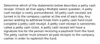 Determine which of the statements below describes a petty cash receipt. (Check all that apply.) Multiple select question. A petty cash receipt is rarely prenumbered. All petty cash receipts are turned in to the company cashier at the end of each day. Any person wishing to withdraw funds from a petty cash fund must complete a petty cash receipt. A petty cash receipt is sometimes called a petty cash ticket. A petty cash receipt will have a signature line for the person receiving a payment from the fund. The petty cashier must present all paid receipts to the company cashier in order to replenish the fund.