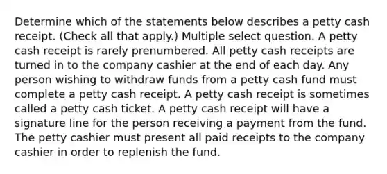 Determine which of the statements below describes a petty cash receipt. (Check all that apply.) Multiple select question. A petty cash receipt is rarely prenumbered. All petty cash receipts are turned in to the company cashier at the end of each day. Any person wishing to withdraw funds from a petty cash fund must complete a petty cash receipt. A petty cash receipt is sometimes called a petty cash ticket. A petty cash receipt will have a signature line for the person receiving a payment from the fund. The petty cashier must present all paid receipts to the company cashier in order to replenish the fund.