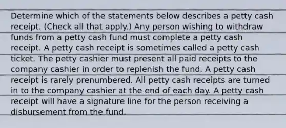 Determine which of the statements below describes a petty cash receipt. (Check all that apply.) Any person wishing to withdraw funds from a petty cash fund must complete a petty cash receipt. A petty cash receipt is sometimes called a petty cash ticket. The petty cashier must present all paid receipts to the company cashier in order to replenish the fund. A petty cash receipt is rarely prenumbered. All petty cash receipts are turned in to the company cashier at the end of each day. A petty cash receipt will have a signature line for the person receiving a disbursement from the fund.