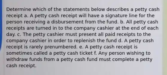 Determine which of the statements below describes a petty cash receipt a. A petty cash receipt will have a signature line for the person receiving a disbursement from the fund. b. All petty cash receipts are turned in to the company cashier at the end of each day. c. The petty cashier must present all paid receipts to the company cashier in order to replenish the fund d. A petty cash receipt is rarely prenumbered. e. A petty cash receipt is sometimes called a petty cash ticket f. Any person wishing to withdraw funds from a petty cash fund must complete a petty cash receipt.