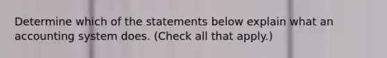 Determine which of the statements below explain what an accounting system does. (Check all that apply.)