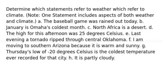 Determine which statements refer to weather which refer to climate. (Note: One Statement includes aspects of both weather and climate.) a. The baseball game was rained out today. b. January is Omaha's coldest month. c. North Africa is a desert. d. The high for this afternoon was 25 degrees Celsius. e. Last evening a tornado ripped through central Oklahoma. f. I am moving to southern Arizona because it is warm and sunny. g. Thursday's low of -20 degrees Celsius is the coldest temperature ever recorded for that city. h. It is partly cloudy.