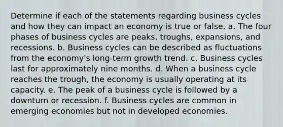 Determine if each of the statements regarding business cycles and how they can impact an economy is true or false. a. The four phases of business cycles are peaks, troughs, expansions, and recessions. b. Business cycles can be described as fluctuations from the economy's long‑term growth trend. c. Business cycles last for approximately nine months. d. When a business cycle reaches the trough, the economy is usually operating at its capacity. e. The peak of a business cycle is followed by a downturn or recession. f. Business cycles are common in emerging economies but not in developed economies.