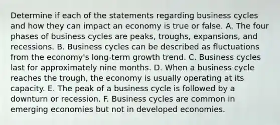 Determine if each of the statements regarding business cycles and how they can impact an economy is true or false. A. The four phases of business cycles are peaks, troughs, expansions, and recessions. B. Business cycles can be described as fluctuations from the economy's long‑term growth trend. C. Business cycles last for approximately nine months. D. When a business cycle reaches the trough, the economy is usually operating at its capacity. E. The peak of a business cycle is followed by a downturn or recession. F. Business cycles are common in emerging economies but not in developed economies.