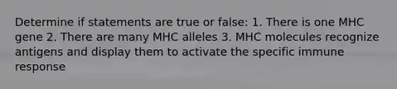 Determine if statements are true or false: 1. There is one MHC gene 2. There are many MHC alleles 3. MHC molecules recognize antigens and display them to activate the specific immune response