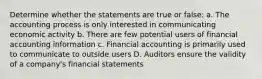 Determine whether the statements are true or false: a. The accounting process is only interested in communicating economic activity b. There are few potential users of financial accounting information c. Financial accounting is primarily used to communicate to outside users D. Auditors ensure the validity of a company's financial statements