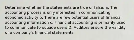 Determine whether the statements are true or false: a. The accounting process is only interested in communicating economic activity b. There are few potential users of financial accounting information c. Financial accounting is primarily used to communicate to outside users D. Auditors ensure the validity of a company's financial statements