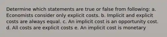 Determine which statements are true or false from following: a. Economists consider only explicit costs. b. Implicit and explicit costs are always equal. c. An implicit cost is an opportunity cost. d. All costs are explicit costs e. An implicit cost is monetary