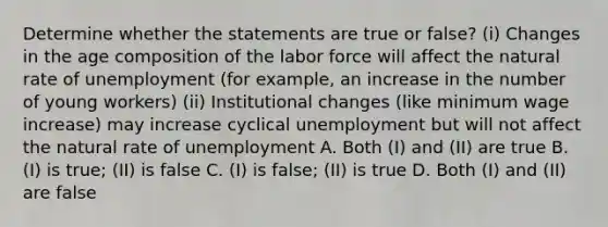 Determine whether the statements are true or false? (i) Changes in the age composition of the labor force will affect the natural rate of unemployment (for example, an increase in the number of young workers) (ii) Institutional changes (like minimum wage increase) may increase cyclical unemployment but will not affect the natural rate of unemployment A. Both (I) and (II) are true B. (I) is true; (II) is false C. (I) is false; (II) is true D. Both (I) and (II) are false