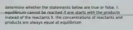 determine whether the statements below are true or false. I. equilibrium cannot be reached if one starts with the products instead of the reactants II. the concentrations of reactants and products are always equal at equilibrium