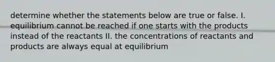 determine whether the statements below are true or false. I. equilibrium cannot be reached if one starts with the products instead of the reactants II. the concentrations of reactants and products are always equal at equilibrium