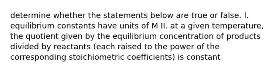 determine whether the statements below are true or false. I. equilibrium constants have units of M II. at a given temperature, the quotient given by the equilibrium concentration of products divided by reactants (each raised to the power of the corresponding stoichiometric coefficients) is constant