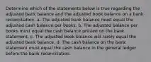 Determine which of the statements below is true regarding the adjusted bank balance and the adjusted book balance on a bank reconciliation. a. The adjusted bank balance must equal the adjusted cash balance per books. b. The adjusted balance per books must equal the cash balance printed on the bank statement. c. The adjusted book balance will rarely equal the adjusted bank balance. d. The cash balance on the bank statement must equal the cash balance in the general ledger before the bank reconciliation.