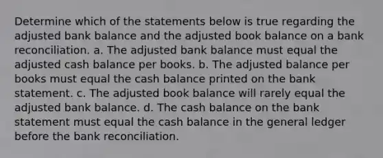 Determine which of the statements below is true regarding the adjusted bank balance and the adjusted book balance on a bank reconciliation. a. The adjusted bank balance must equal the adjusted cash balance per books. b. The adjusted balance per books must equal the cash balance printed on the bank statement. c. The adjusted book balance will rarely equal the adjusted bank balance. d. The cash balance on the bank statement must equal the cash balance in the general ledger before the bank reconciliation.