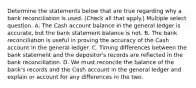 Determine the statements below that are true regarding why a bank reconciliation is used. (Check all that apply.) Multiple select question. A. The Cash account balance in the general ledger is accurate, but the bank statement balance is not. B. The bank reconciliation is useful in proving the accuracy of the Cash account in the general ledger. C. Timing differences between the bank statement and the depositor's records are reflected in the bank reconciliation. D. We must reconcile the balance of the bank's records and the Cash account in the general ledger and explain or account for any differences in the two.