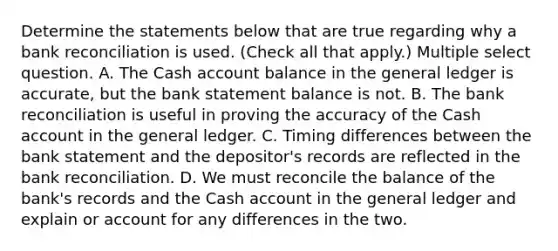 Determine the statements below that are true regarding why a <a href='https://www.questionai.com/knowledge/kZ6GRlcQH1-bank-reconciliation' class='anchor-knowledge'>bank reconciliation</a> is used. (Check all that apply.) Multiple select question. A. The Cash account balance in <a href='https://www.questionai.com/knowledge/kdxbifuCZE-the-general-ledger' class='anchor-knowledge'>the general ledger</a> is accurate, but the bank statement balance is not. B. The bank reconciliation is useful in proving the accuracy of the Cash account in the general ledger. C. Timing differences between the bank statement and the depositor's records are reflected in the bank reconciliation. D. We must reconcile the balance of the bank's records and the Cash account in the general ledger and explain or account for any differences in the two.