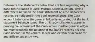 Determine the statements below that are true regarding why a bank reconciliation is used. Multiple select question. Timing differences between the bank statement and the depositor's records are reflected in the bank reconciliation. The Cash account balance in the general ledger is accurate, but the bank statement balance is not. The bank reconciliation is useful in proving the accuracy of the Cash account in the general ledger. We must reconcile the balance of the bank's records and the Cash account in the general ledger and explain or account for any differences in the two.