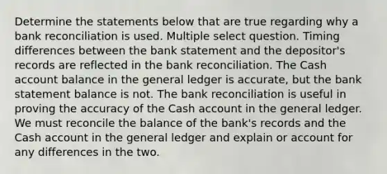 Determine the statements below that are true regarding why a <a href='https://www.questionai.com/knowledge/kZ6GRlcQH1-bank-reconciliation' class='anchor-knowledge'>bank reconciliation</a> is used. Multiple select question. Timing differences between the bank statement and the depositor's records are reflected in the bank reconciliation. The Cash account balance in <a href='https://www.questionai.com/knowledge/kdxbifuCZE-the-general-ledger' class='anchor-knowledge'>the general ledger</a> is accurate, but the bank statement balance is not. The bank reconciliation is useful in proving the accuracy of the Cash account in the general ledger. We must reconcile the balance of the bank's records and the Cash account in the general ledger and explain or account for any differences in the two.