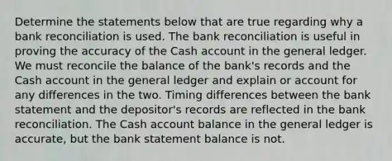 Determine the statements below that are true regarding why a <a href='https://www.questionai.com/knowledge/kZ6GRlcQH1-bank-reconciliation' class='anchor-knowledge'>bank reconciliation</a> is used. The bank reconciliation is useful in proving the accuracy of the Cash account in <a href='https://www.questionai.com/knowledge/kdxbifuCZE-the-general-ledger' class='anchor-knowledge'>the general ledger</a>. We must reconcile the balance of the bank's records and the Cash account in the general ledger and explain or account for any differences in the two. Timing differences between the bank statement and the depositor's records are reflected in the bank reconciliation. The Cash account balance in the general ledger is accurate, but the bank statement balance is not.