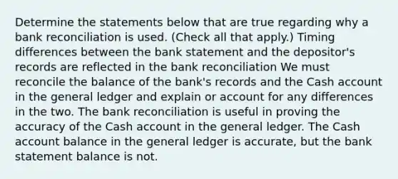 Determine the statements below that are true regarding why a bank reconciliation is used. (Check all that apply.) Timing differences between the bank statement and the depositor's records are reflected in the bank reconciliation We must reconcile the balance of the bank's records and the Cash account in the general ledger and explain or account for any differences in the two. The bank reconciliation is useful in proving the accuracy of the Cash account in the general ledger. The Cash account balance in the general ledger is accurate, but the bank statement balance is not.