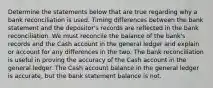 Determine the statements below that are true regarding why a bank reconciliation is used. Timing differences between the bank statement and the depositor's records are reflected in the bank reconciliation. We must reconcile the balance of the bank's records and the Cash account in the general ledger and explain or account for any differences in the two. The bank reconciliation is useful in proving the accuracy of the Cash account in the general ledger. The Cash account balance in the general ledger is accurate, but the bank statement balance is not.