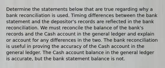 Determine the statements below that are true regarding why a bank reconciliation is used. Timing differences between the bank statement and the depositor's records are reflected in the bank reconciliation. We must reconcile the balance of the bank's records and the Cash account in the general ledger and explain or account for any differences in the two. The bank reconciliation is useful in proving the accuracy of the Cash account in the general ledger. The Cash account balance in the general ledger is accurate, but the bank statement balance is not.